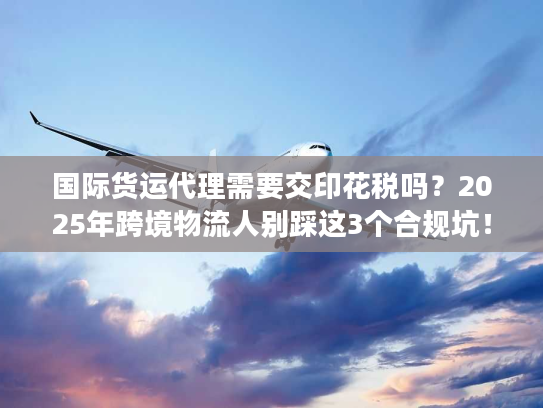 国际货运代理需要交印花税吗？2025年跨境物流人别踩这3个合规坑！