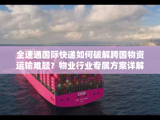 全速通国际快递如何破解跨国物资运输难题？物业行业专属方案详解