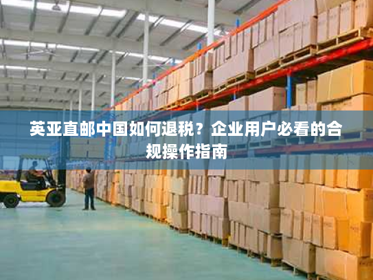 英亚直邮中国如何退税?企业用户必看的合规操作指南 英亚直邮中国如何退税?企业用户必看的合规操作指南