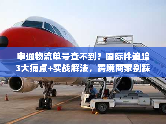 申通物流单号查不到？国际件追踪3大痛点+实战解法，跨境商家别踩坑