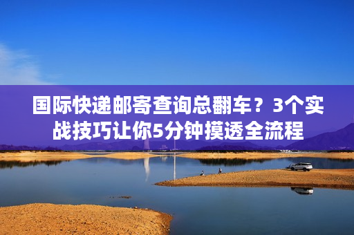 国际快递邮寄查询总翻车？3个实战技巧让你5分钟摸透全流程