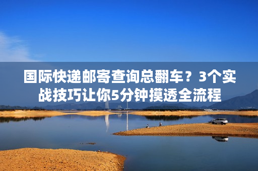 国际快递邮寄查询总翻车？3个实战技巧让你5分钟摸透全流程
