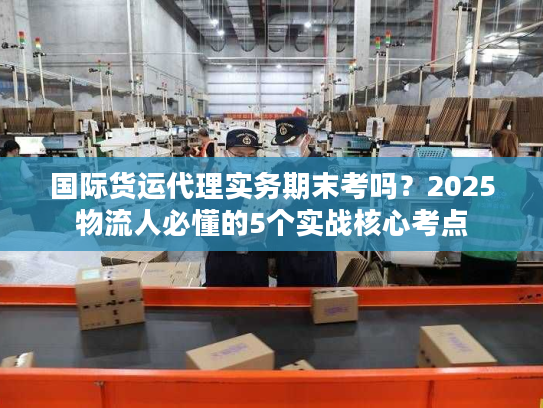 国际货运代理实务期末考吗？2025物流人必懂的5个实战核心考点