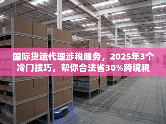 国际货运代理涉税服务，2025年3个冷门技巧，帮你合法省30%跨境税？