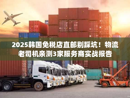 2025韩国免税店直邮别踩坑！物流老司机亲测3家服务商实战报告