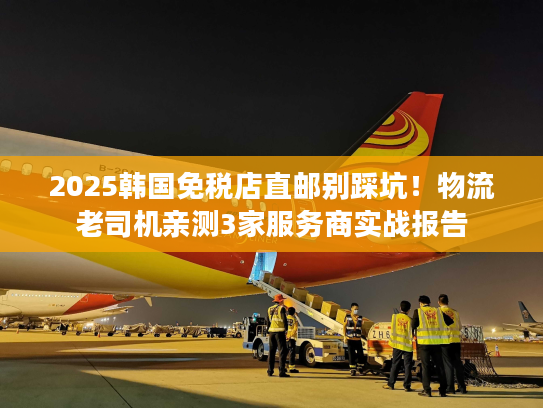 2025韩国免税店直邮别踩坑！物流老司机亲测3家服务商实战报告