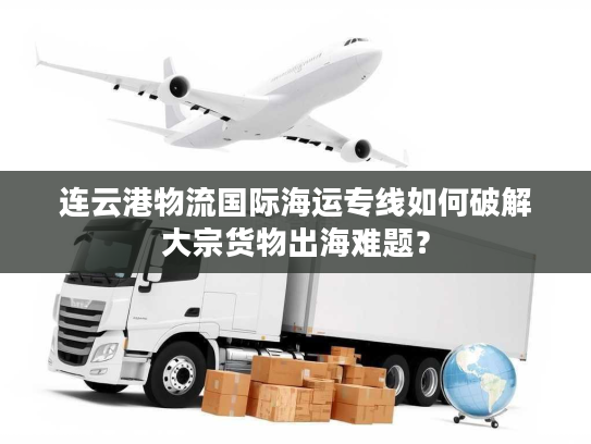 连云港物流国际海运专线如何破解大宗货物出海难题？