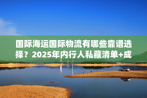 国际海运国际物流有哪些靠谱选择？2025年内行人私藏清单+成本优化实战技巧