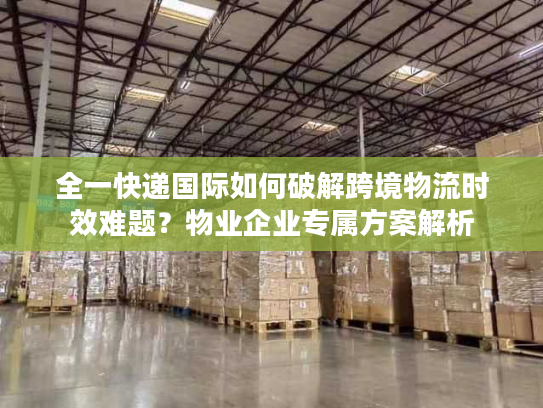 全一快递国际如何破解跨境物流时效难题？物业企业专属方案解析