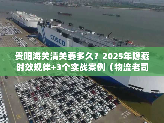 贵阳海关清关要多久？2025年隐藏时效规律+3个实战案例（物流老司机私藏）