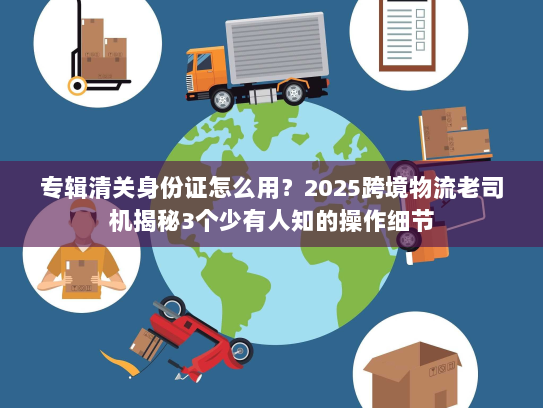 专辑清关身份证怎么用？2025跨境物流老司机揭秘3个少有人知的操作细节