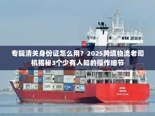 专辑清关身份证怎么用？2025跨境物流老司机揭秘3个少有人知的操作细节