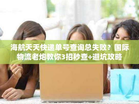 海航天天快递单号查询总失败?国际物流老炮教你3招秒查+避坑攻略 海航天天快递单号查询总失败?国际物流老炮教你3招秒查+避坑攻略