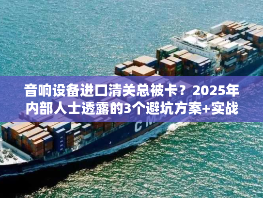 音响设备进口清关总被卡？2025年内部人士透露的3个避坑方案+实战案例