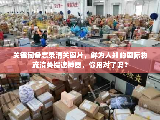 关键词备忘录清关图片，鲜为人知的国际物流清关提速神器，你用对了吗？