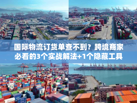 国际物流订货单查不到？跨境商家必看的3个实战解法+1个隐藏工具