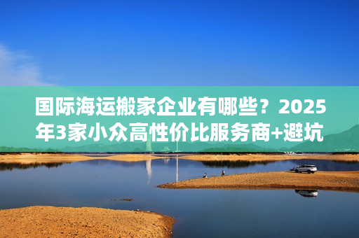 国际海运搬家企业有哪些？2025年3家小众高性价比服务商+避坑实录