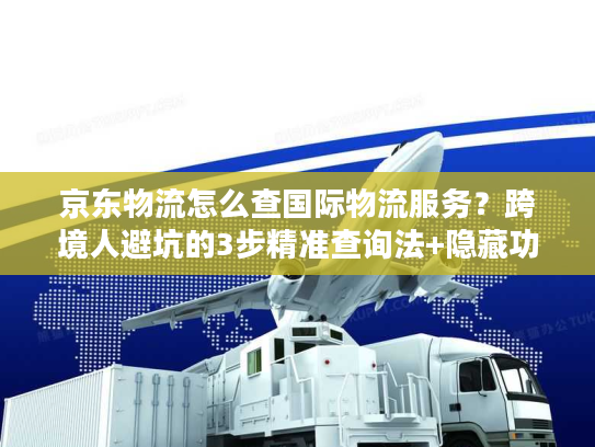 京东物流怎么查国际物流服务？跨境人避坑的3步精准查询法+隐藏功能揭秘