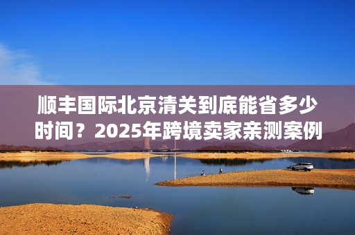 顺丰国际北京清关到底能省多少时间？2025年跨境卖家亲测案例拆解