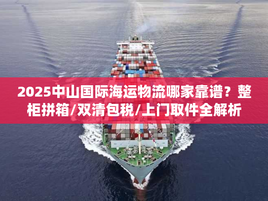 2025中山国际海运物流哪家靠谱？整柜拼箱/双清包税/上门取件全解析
