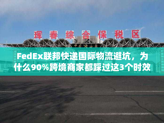 FedEx联邦快递国际物流避坑，为什么90%跨境商家都踩过这3个时效雷？