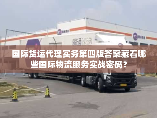 国际货运代理实务第四版答案藏着哪些国际物流服务实战密码？