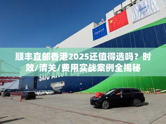 顺丰直邮香港2025还值得选吗？时效/清关/费用实战案例全揭秘