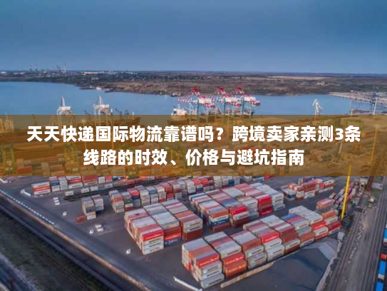 天天快递国际物流靠谱吗？跨境卖家亲测3条线路的时效、价格与避坑指南