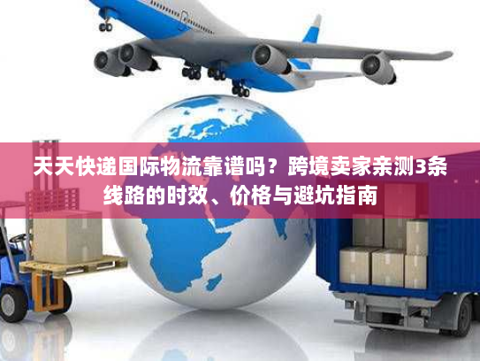 天天快递国际物流靠谱吗？跨境卖家亲测3条线路的时效、价格与避坑指南