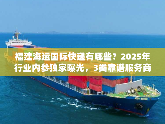 福建海运国际快递有哪些？2025年行业内参独家曝光，3类靠谱服务商+实战避坑技巧