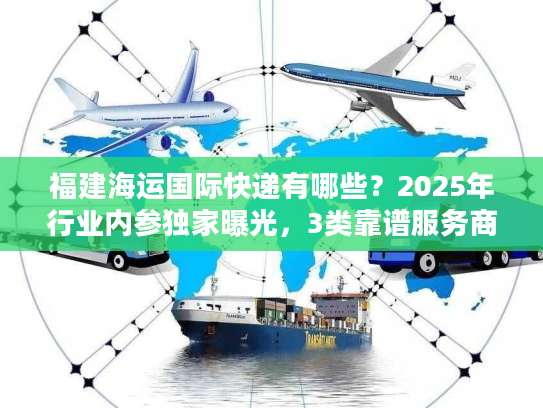 福建海运国际快递有哪些？2025年行业内参独家曝光，3类靠谱服务商+实战避坑技巧