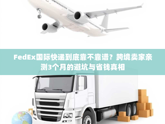 FedEx国际快递到底靠不靠谱？跨境卖家亲测3个月的避坑与省钱真相
