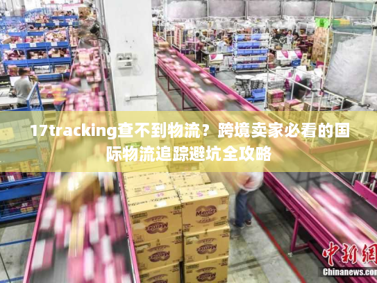 17tracking查不到物流？跨境卖家必看的国际物流追踪避坑全攻略