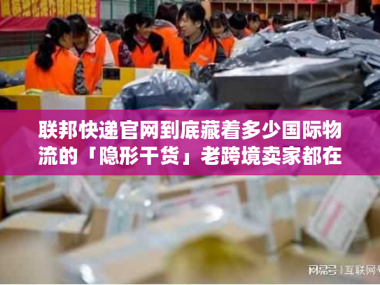 联邦快递官网到底藏着多少国际物流的「隐形干货」老跨境卖家都在偷偷翻