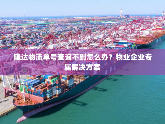 隆达物流单号查询不到怎么办？物业企业专属解决方案