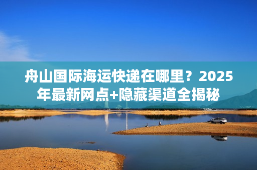 舟山国际海运快递在哪里？2025年最新网点+隐藏渠道全揭秘