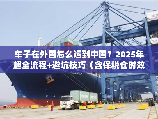 车子在外国怎么运到中国？2025年超全流程+避坑技巧（含保税仓时效数据）