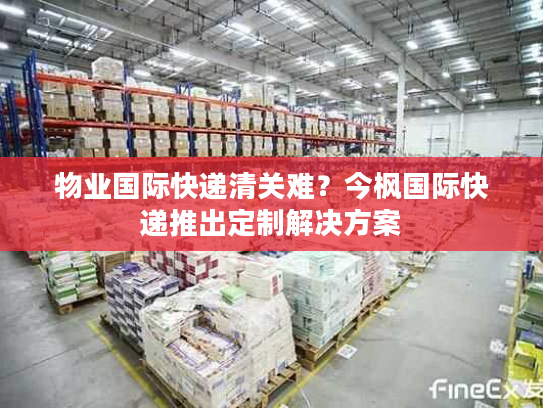 物业国际快递清关难？今枫国际快递推出定制解决方案