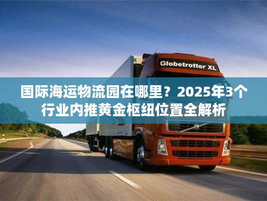 国际海运物流园在哪里?2025年3个行业内推黄金枢纽位置全解析 国际海运物流园在哪里?2025年3个行业内推黄金枢纽位置全解析