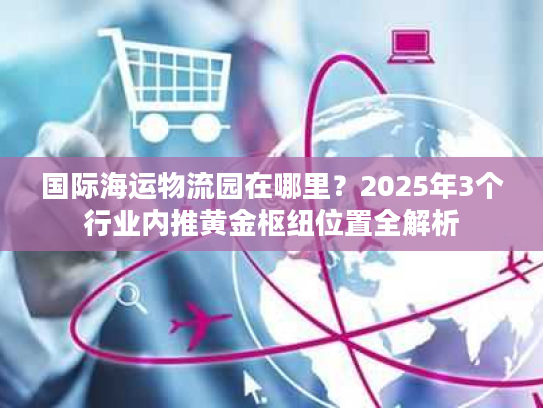 国际海运物流园在哪里？2025年3个行业内推黄金枢纽位置全解析
