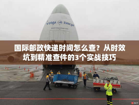 国际邮政快递时间怎么查？从时效坑到精准查件的3个实战技巧