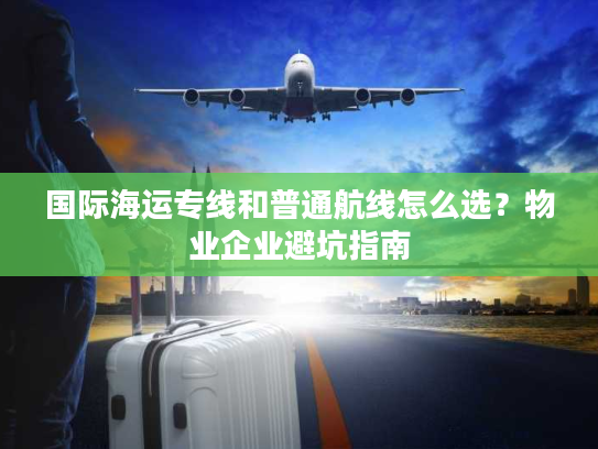 国际海运专线和普通航线怎么选?物业企业避坑指南 国际海运专线和普通航线怎么选?物业企业避坑指南
