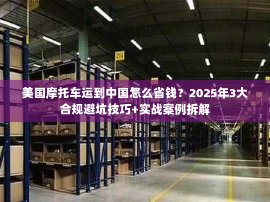 美国摩托车运到中国怎么省钱？2025年3大合规避坑技巧+实战案例拆解