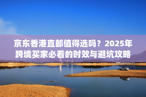 京东香港直邮值得选吗？2025年跨境买家必看的时效与避坑攻略