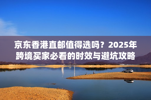 京东香港直邮值得选吗？2025年跨境买家必看的时效与避坑攻略