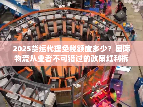 2025货运代理免税额度多少？国际物流从业者不可错过的政策红利拆解