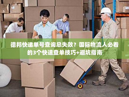 德邦快递单号查询总失效？国际物流人必看的3个快速查单技巧+避坑指南