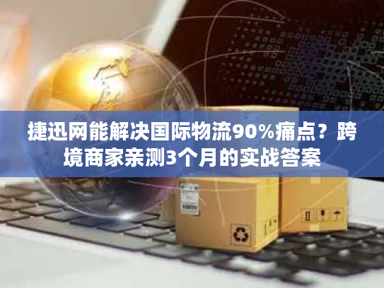 捷迅网能解决国际物流90%痛点?跨境商家亲测3个月的实战答案 捷迅网能解决国际物流90%痛点?跨境商家亲测3个月的实战答案