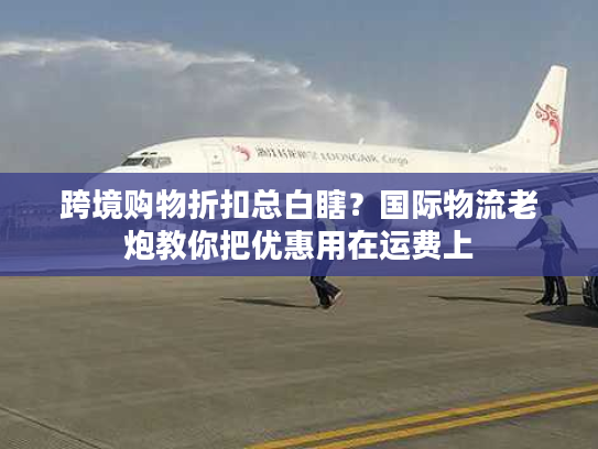跨境购物折扣总白瞎？国际物流老炮教你把优惠用在运费上