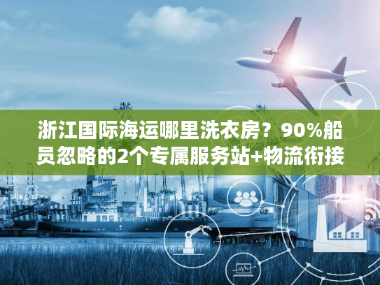 浙江国际海运哪里洗衣房？90%船员忽略的2个专属服务站+物流衔接避坑术